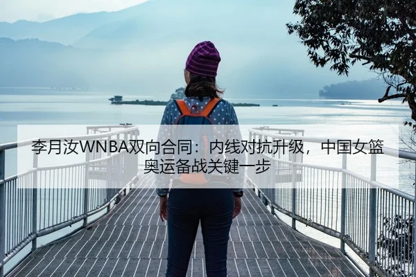 李月汝WNBA双向合同：内线对抗升级，中国女篮奥运备战关键一步