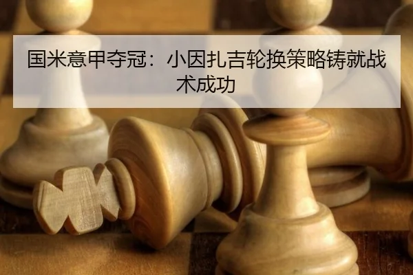 国米意甲夺冠：小因扎吉轮换策略铸就战术成功