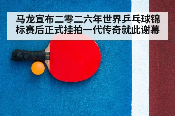 马龙宣布二零二六年世界乒乓球锦标赛后正式挂拍一代传奇就此谢幕