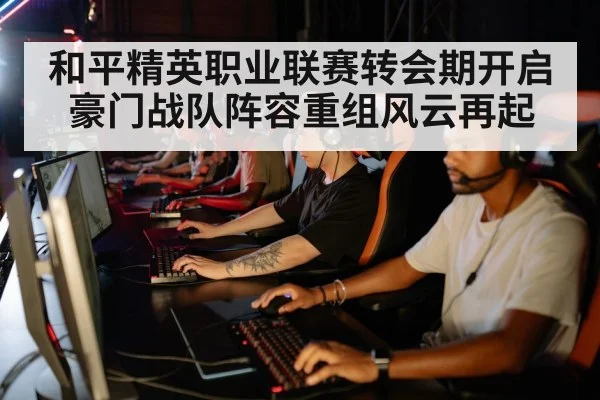 和平精英职业联赛转会期开启豪门战队阵容重组风云再起