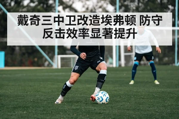 戴奇三中卫改造埃弗顿 防守反击效率显著提升