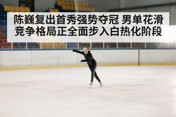 陈巍复出首秀强势夺冠 男单花滑竞争格局正全面步入白热化阶段